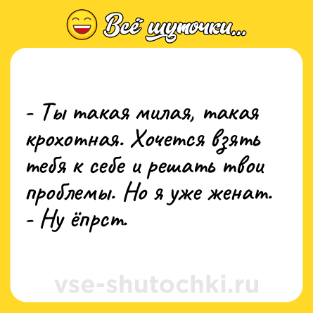 Шутка: - Ты такая милая, такая крохотная. Хочется взять тебя к себе и решать твои проблемы. Но я уже женат.<br>- Ну ёпрст.