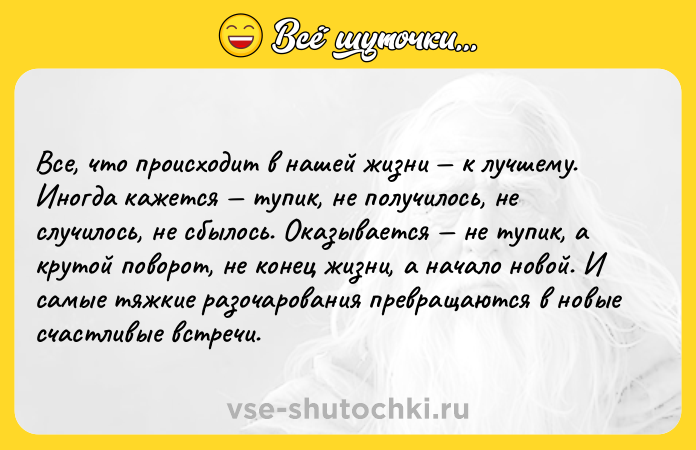 Цитата: Все, что происходит в нашей жизни к лучшему. Иногда кажется тупик, не получилось, не случилось, не сбылось. Оказывается не тупик, а крутой поворот, не конец жизни, а начало новой. И самые тяжкие разочарования превращаются в новые счастливые встречи.