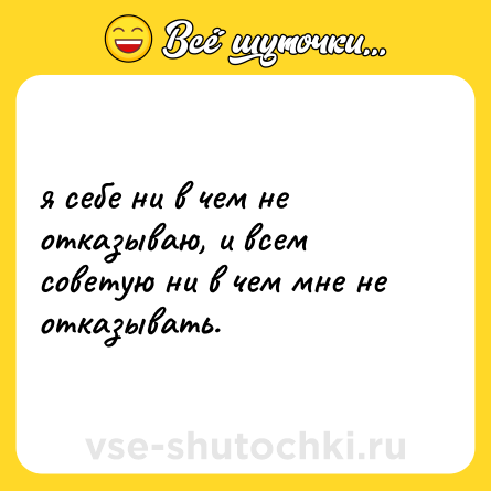 Шутка: я себе ни в чем не отказываю, и всем советую ни в чем мне не отказывать.