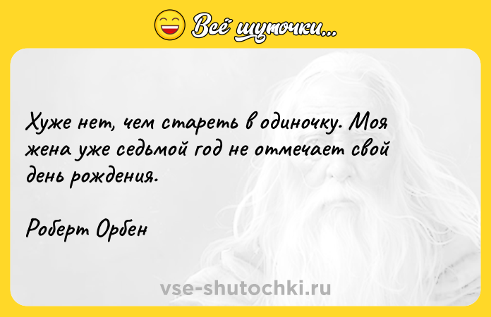Цитата: Хуже нет, чем стареть в одиночку. Моя жена уже седьмой год не отмечает свой день рождения. Роберт Орбен