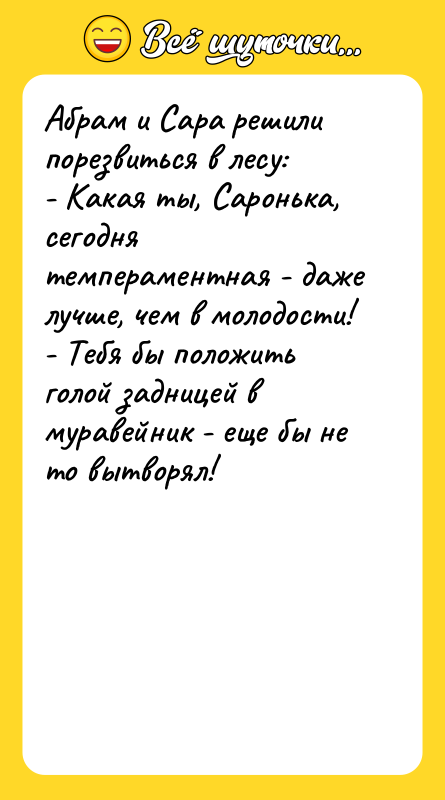 Шутка: Абрам и Сара решили порезвиться в лесу:- Какая ты, Саронька, сегодня темпераментная - даже лучше, чем в молодости!- Тебя бы положить голой задницей в муравейник - еще бы не то вытворял!