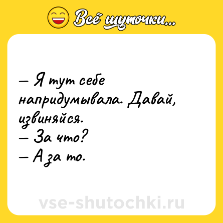 Шутка: — Я тут себе напридумывала. Давай, извиняйся. <br>— За что? <br>— А за то.