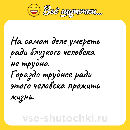 Шутка: На самом деле умереть ради близкого человека не трудно.<br>Гораздо труднее ради этого человека прожить жизнь.