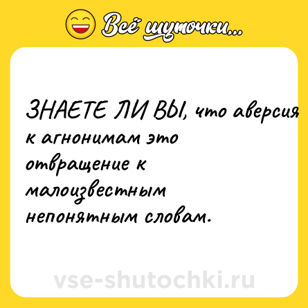 Шутка: ЗНАЕТЕ ЛИ ВЫ, что аверсия к агнонимам это отвращение к малоизвестным непонятным словам.