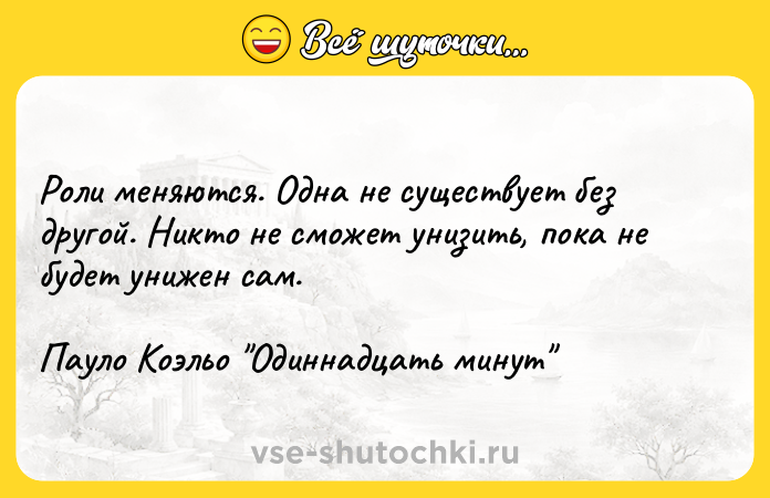 Цитата: Роли меняются. Одна не существует без другой. Никто не сможет унизить, пока не будет унижен сам.Пауло Коэльо Одиннадцать минут