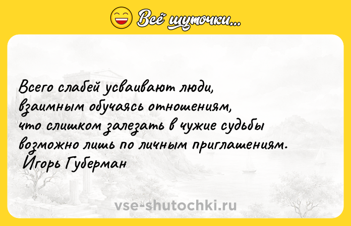Цитата: Всего слабей усваивают люди, взаимным обучаясь отношениям, что слишком залезать в чужие судьбы возможно лишь по личным приглашениям. Игорь Губерман