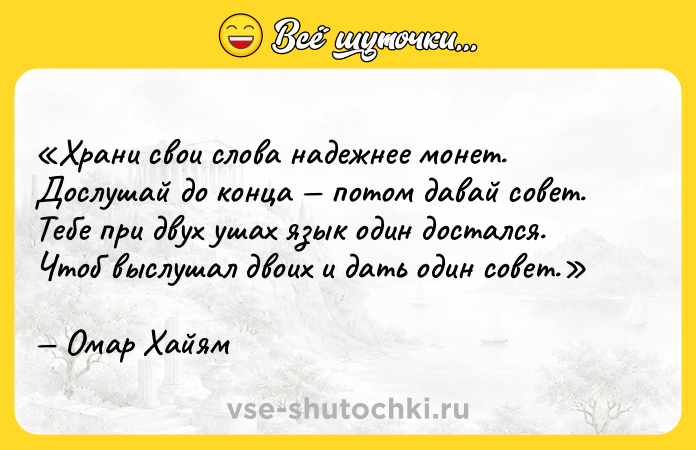 Цитата: Храни свои слова надежнее монет.Дослушай до конца потом давай совет.Тебе при двух ушах язык один достался.Чтоб выслушал двоих и дать один совет.Омар Хайям