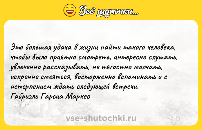 Цитата: Это большая удача в жизни найти такого человека, чтобы было приятно смотреть, интересно слушать, увлеченно рассказывать, не тягостно молчать, искренне смеяться, восторженно вспоминать и с нетерпением ждать следующей встречи. Габриэль Гарсиа Маркес