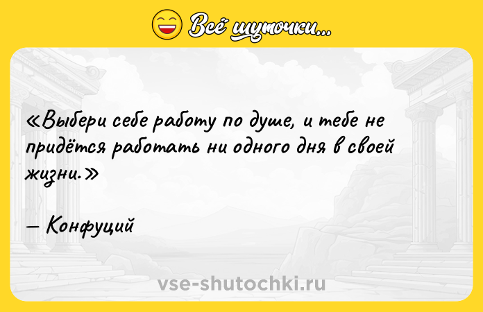 Цитата: Выбери себе работу по душе, и тебе не придётся работать ни одного дня в своей жизни. Конфуций