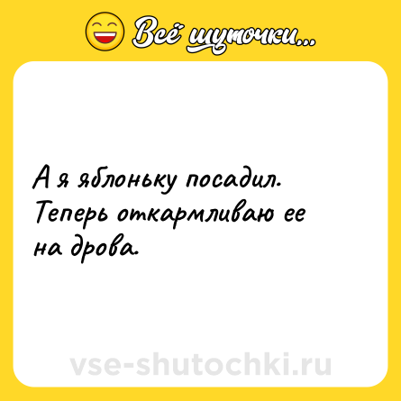 Шутка: А я яблоньку посадил. Теперь откармливаю ее на дрова.
