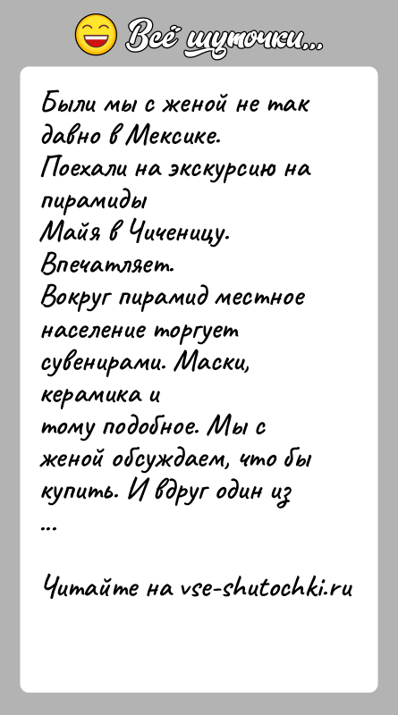 История: Были мы с женой не так давно в Мексике. Поехали на экскурсию на пирамидыМайя в Чиченицу. Впечатляет.Вокруг пирамид местное население