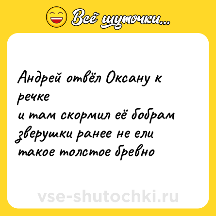 Шутка: Андрей отвёл Оксану к речке<br>и там скормил её бобрам<br>зверушки ранее не ели<br>такое толстое бревно