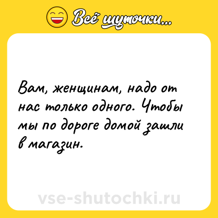 Шутка: Вам, женщинам, надо от нас только одного. Чтобы мы по дороге домой зашли в магазин.