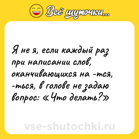Шутка: Я не я, если каждый раз при написании слов, оканчивающихся на -тся, -ться, в голове не задаю вопрос: «Что делать?»