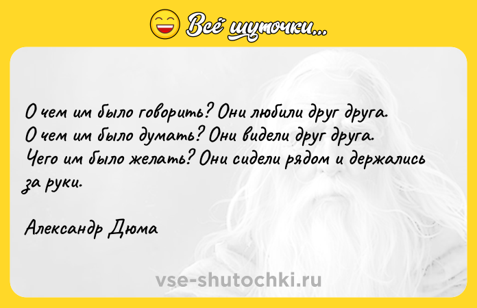 Цитата: О чем им было говорить? Они любили друг друга.О чем им было думать? Они видели друг друга. Чего им было желать? Они сидели рядом и держались за руки.Александр Дюма