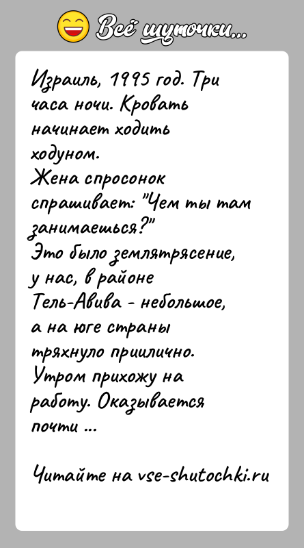 История: Израиль, 1995 год. Три часа ночи. Кровать начинает ходить ходуном. Жена спросонок спрашивает: Чем ты там занимаешься? Это было землятрясение, у