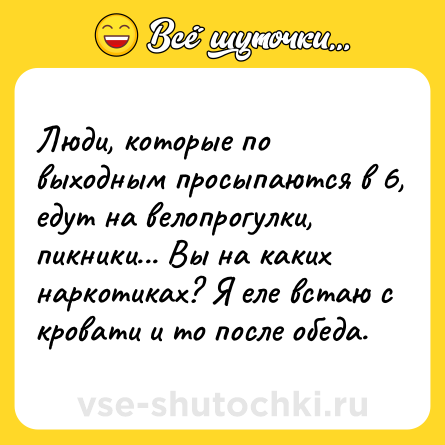 Шутка: Люди, которые по выходным просыпаются в 6, едут на велопрогулки, пикники... Вы на каких наркотиках? Я еле встаю с кровати и то после обеда.