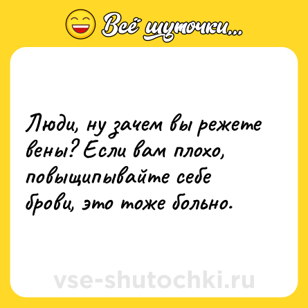 Шутка: Люди, ну зачем вы режете вены? Если вам плохо, повыщипывайте себе брови, это тоже больно.