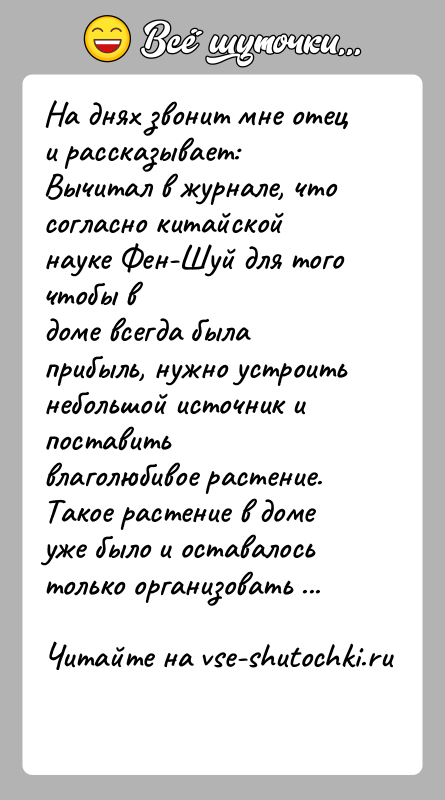 История: На днях звонит мне отец и рассказывает:Вычитал в журнале, что согласно китайской науке Фен-Шуй для того чтобы вдоме всегда была