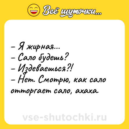 Шутка: – Я жирная…<br>– Сало будешь?<br>– Издеваешься?!<br>– Нет. Смотрю, как сало отторгает сало, ахаха.