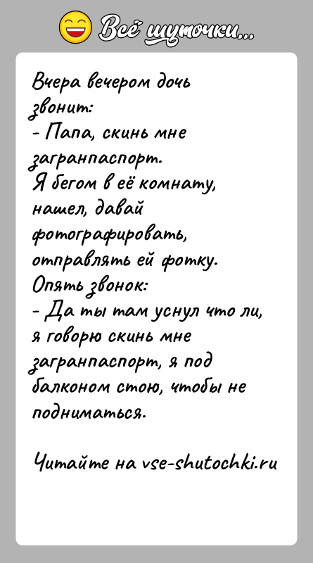 История: Вчера вечером дочь звонит:- Папа, скинь мне загранпаспорт.Я бегом в её комнату, нашел, давай фотографировать, отправлять ей фотку.Опять звонок:- Да