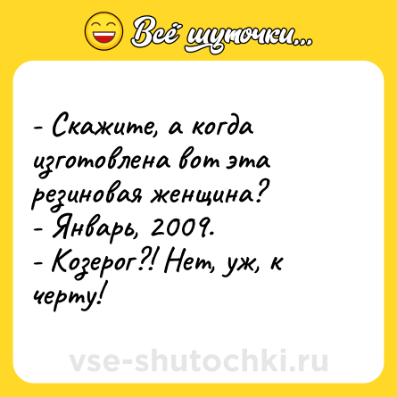 Шутка: - Скажите, а когда изготовлена вот эта резиновая женщина?<br>- Январь, 2009.<br>- Козерог?! Нет, уж, к черту!