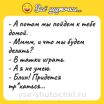 Шутка: - А потом мы пойдем к тебе домой.<br>- Мммм, и что мы будем делать? <br>- В шашки играть.<br>- А я не умею.<br>- Блин! Придется тр*хаться...