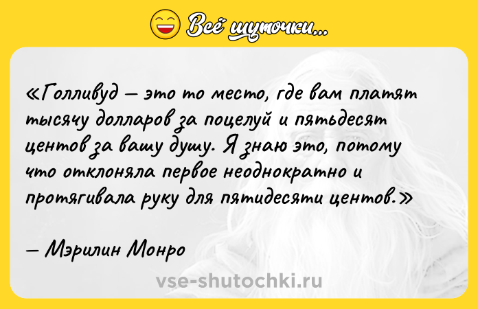 Цитата: Голливуд это то место, где вам платят тысячу долларов за поцелуй и пятьдесят центов за вашу душу. Я знаю это, потому что отклоняла первое неоднократно и протягивала руку для пятидесяти центов.Мэрилин Монро
