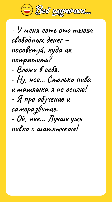 Шутка: - У меня есть сто тысяч свободных денег посоветуй, куда их потратить?- Вложи в себя.- Ну, нее Столько пива и шашлыка я не осилю!- Я про обучение и саморазвитие.- Ой, нее Лучше уже пивко с шашлычком!