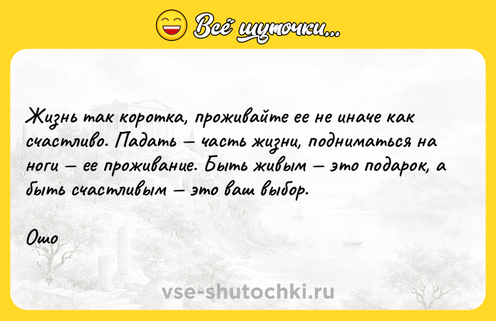 Цитата: Жизнь так коротка, проживайте ее не иначе как счастливо. Падать часть жизни, подниматься на ноги ее проживание. Быть живым это подарок, а быть счастливым это ваш выбор.Ошо