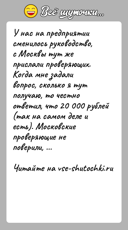 История: У нас на предприятии сменилось руководство, с Москвы тут же прислали проверяющих. Когда мне задали вопрос, сколько я тут получаю,