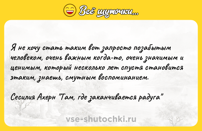 Цитата: Я не хочу стать таким вот запросто позабытым человеком, очень важным когда-то, очень значимым и ценимым, который несколько лет спустя становится этаким, знаешь, смутным воспоминанием.Сесилия Ахерн Там, где заканчивается радуга