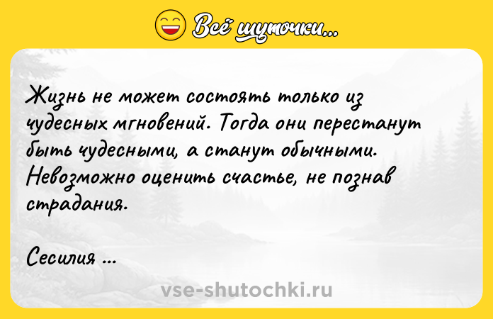 Цитата: Жизнь не может состоять только из чудесных мгновений. Тогда они перестанут быть чудесными, а станут обычными. Невозможно оценить счастье, не познав страдания.Сесилия Ахерн