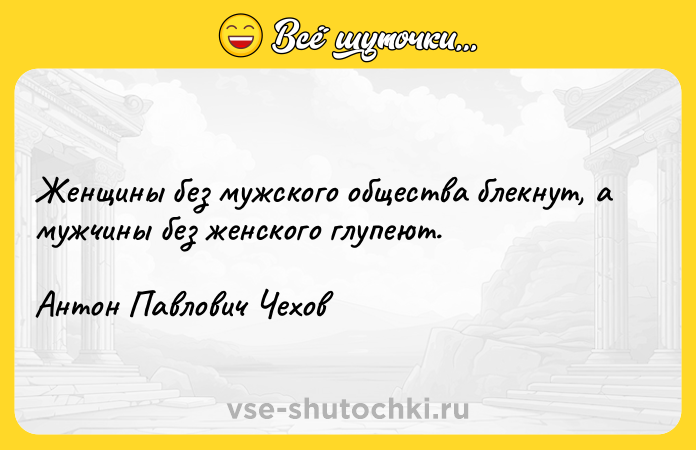 Цитата: Женщины без мужского общества блекнут, а мужчины без женского глупеют.Антон Павлович Чехов
