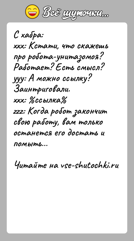 История: С хабра:xxx: Кстати, что скажешь про робота-унитазомоя? Работает? Есть смысл?yyy: А можно ссылку? Заинтриговали.xxx: ссылка zzz: Когда робот закончит свою работу,