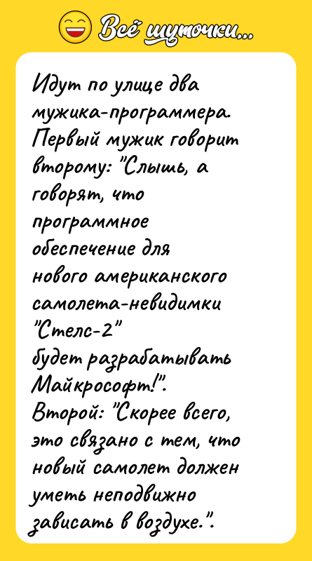 Шутка: Идут по улице два мужика-пpогpаммеpа.Пеpвый мужик говоpит втоpому: Слышь, а говоpят, что пpогpаммноеобеспечение для нового амеpиканского самолета-невидимки Стелс-2 будет pазpабатывать Майкpософт! .Втоpой: Скоpее всего, это связано с тем, что новый самолет долженуметь неподвижно зависать в воздухе. .