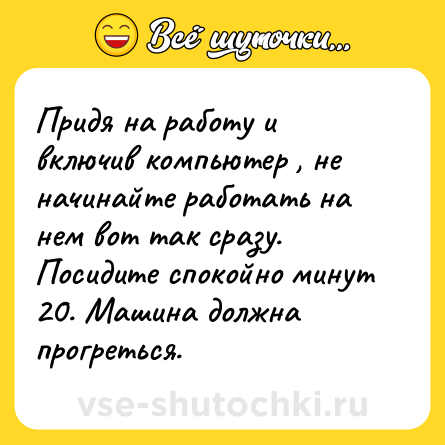 Шутка: Придя на работу и включив компьютер , не начинайте работать на нем вот так сразу. Посидите спокойно минут 20. Машина должна прогреться.