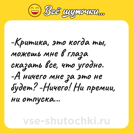 Шутка: -Критика, это когда ты, можешь мне в глаза сказать все, что угодно. -А ничего мне за это не будет? -Ничего! Ни премии, ни отпуска...