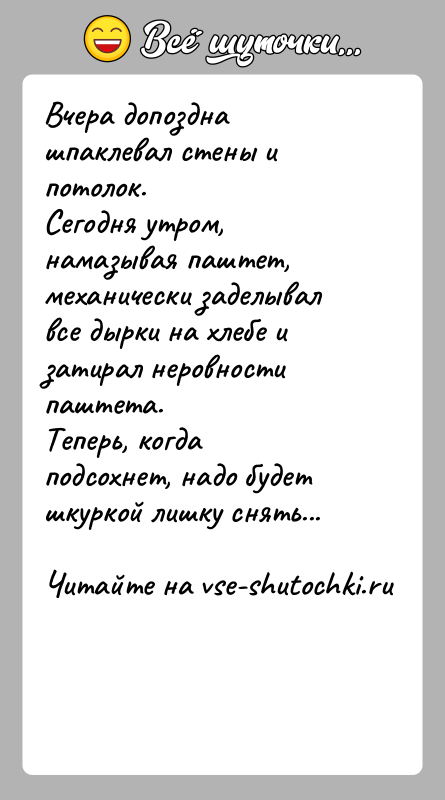 История: Вчера допоздна шпаклевал стены и потолок.Сегодня утром, намазывая паштет, механически заделывал все дырки на хлебе и затирал неровности паштета.Теперь, когда