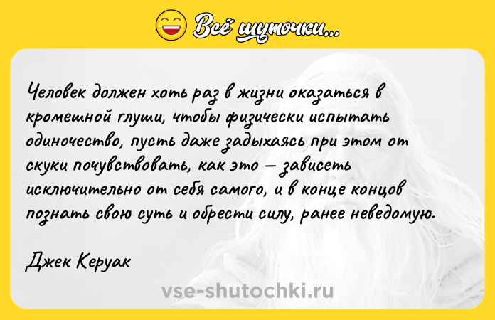 Цитата: Человек должен хоть раз в жизни оказаться в кромешной глуши, чтобы физически испытать одиночество, пусть даже задыхаясь при этом от скуки почувствовать, как это зависеть исключительно от себя самого, и в конце концов познать свою суть и обрести силу, ранее неведомую. Джек Керуак