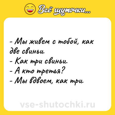 Шутка: - Мы живем с тобой, как две свиньи. <br>- Как три свиньи. <br>- А кто третья? <br>- Мы вдвоем, как три.