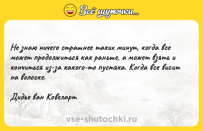 Цитата: Не знаю ничего страшнее таких минут, когда все может продолжиться как раньше, а может взять и кончиться из-за какого-то пустяка. Когда все висит на волоске.Дидье ван Ковеларт