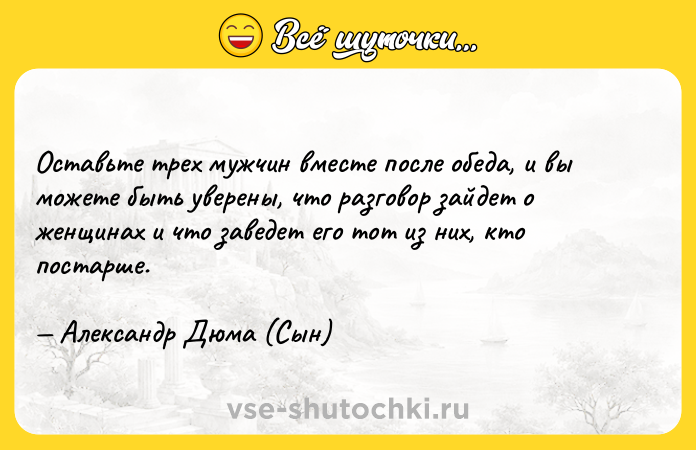 Цитата: Оставьте трех мужчин вместе после обеда, и вы можете быть уверены, что разговор зайдет о женщинах и что заведет его тот из них, кто постарше. Александр Дюма (Сын)