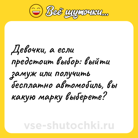 Шутка: Девочки, а если предстоит выбор: выйти замуж или получить бесплатно автомобиль, вы какую марку выберете?