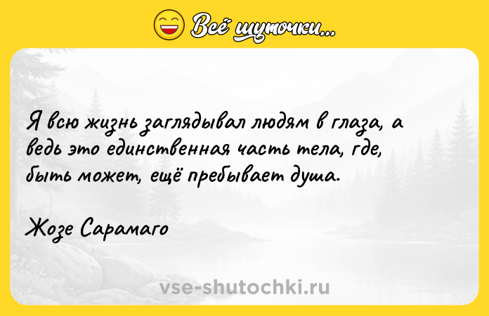 Цитата: Я всю жизнь заглядывал людям в глаза, а ведь это единственная часть тела, где, быть может, ещё пребывает душа.Жозе Сарамаго