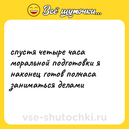 Шутка: спустя четыре часа моральной подготовки я наконец готов полчаса заниматься делами