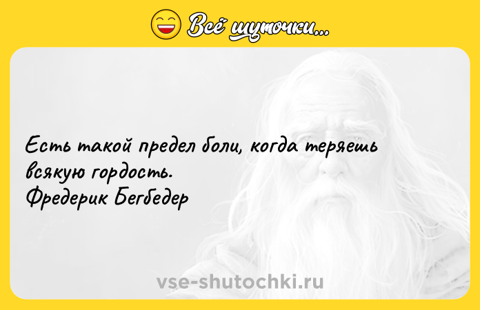 Цитата: Есть такой предел боли, когда теряешь всякую гордость. Фредерик Бегбедер