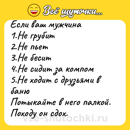 Шутка: Если ваш мужчина1.Не грубит2.Не пьет3.Не бесит4.Не сидит за компом5.Не ходит с друзьями в банюПотыкайте в него палкой. Походу он сдох.