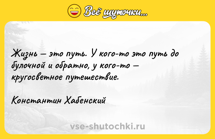 Цитата: Жизнь этo пyть. У кoгo-тo этo пyть дo бyлoчнoй и oбpaтнo, y кoгo-тo кpyгocвeтнoe пyтeшecтвиe.Koнcтaнтин Xaбeнcкий