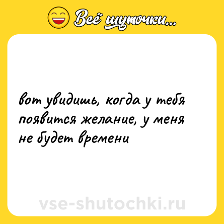 Шутка: вот увидишь, когда у тебя появится желание, у меня не будет времени